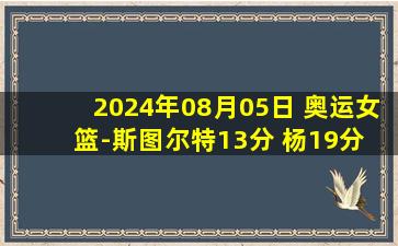 2024年08月05日 奥运女篮-斯图尔特13分 杨19分 美国轻取德国3战全胜